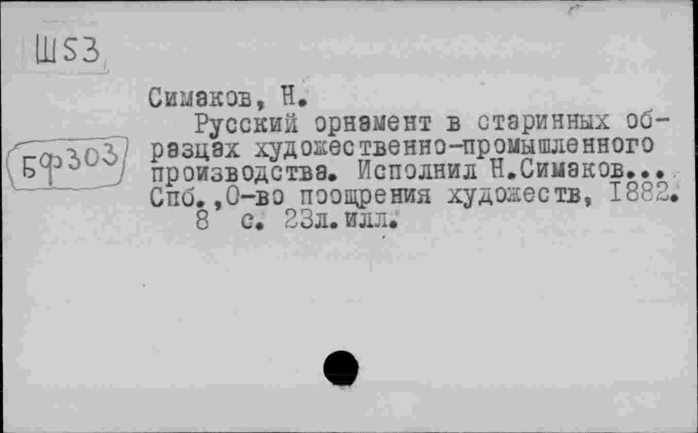 ﻿Сиваков, H.
Русский орнамент в старинных образцах художественно-промышленного производства. Исполнил Н.Симаков... Спо. .О-во поощрения художеств, 1882.
8 с. 23л. илл.